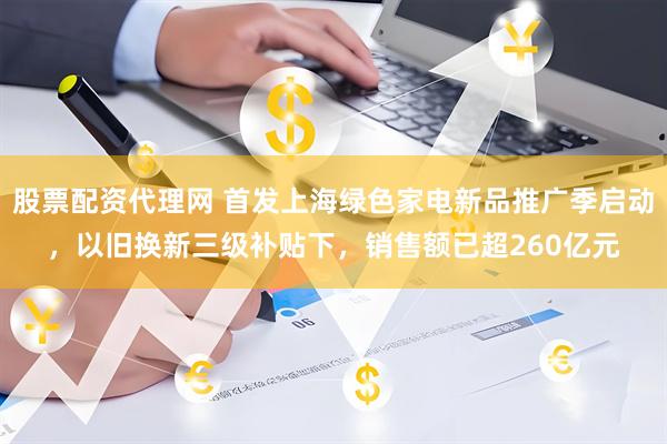 股票配资代理网 首发上海绿色家电新品推广季启动，以旧换新三级补贴下，销售额已超260亿元