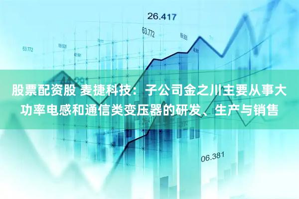 股票配资股 麦捷科技：子公司金之川主要从事大功率电感和通信类变压器的研发、生产与销售