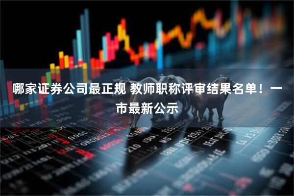 哪家证券公司最正规 教师职称评审结果名单！一市最新公示
