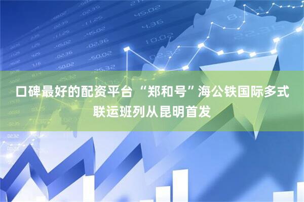 口碑最好的配资平台 “郑和号”海公铁国际多式联运班列从昆明首发