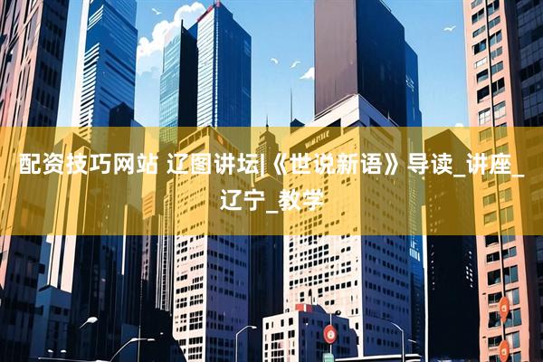 配资技巧网站 辽图讲坛|《世说新语》导读_讲座_辽宁_教学