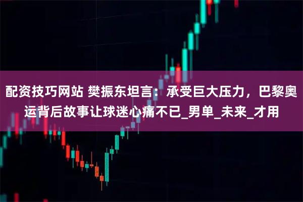 配资技巧网站 樊振东坦言：承受巨大压力，巴黎奥运背后故事让球迷心痛不已_男单_未来_才用