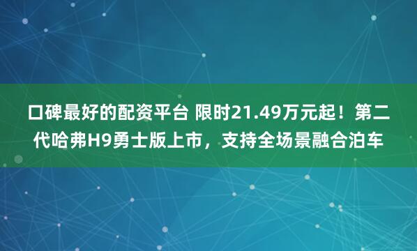 口碑最好的配资平台 限时21.49万元起！第二代哈弗H9勇士版上市，支持全场景融合泊车