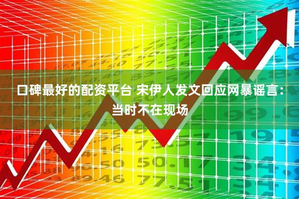 口碑最好的配资平台 宋伊人发文回应网暴谣言：当时不在现场