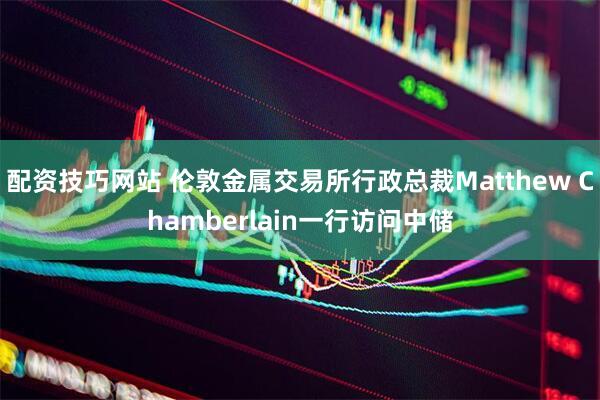 配资技巧网站 伦敦金属交易所行政总裁Matthew Chamberlain一行访问中储