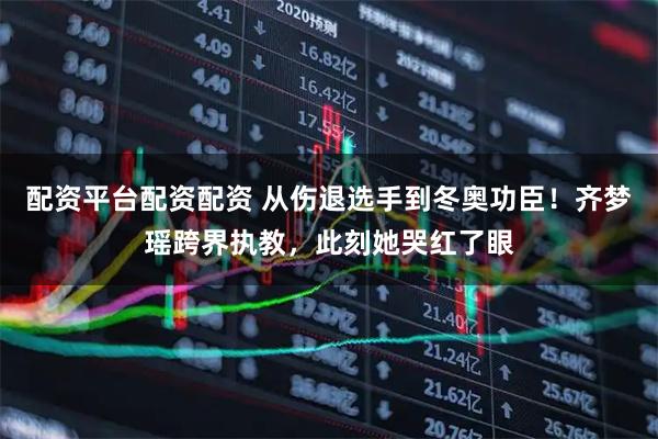 配资平台配资配资 从伤退选手到冬奥功臣！齐梦瑶跨界执教，此刻她哭红了眼
