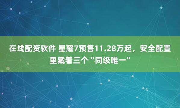 在线配资软件 星耀7预售11.28万起，安全配置里藏着三个“同级唯一”