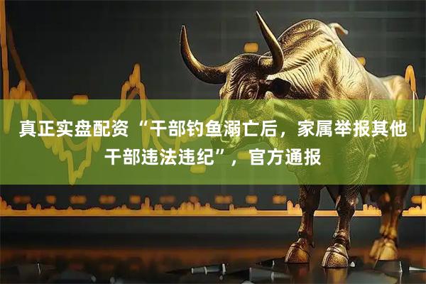 真正实盘配资 “干部钓鱼溺亡后，家属举报其他干部违法违纪”，官方通报