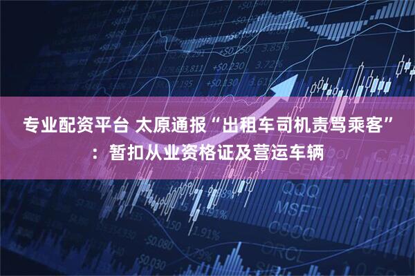 专业配资平台 太原通报“出租车司机责骂乘客”：暂扣从业资格证及营运车辆