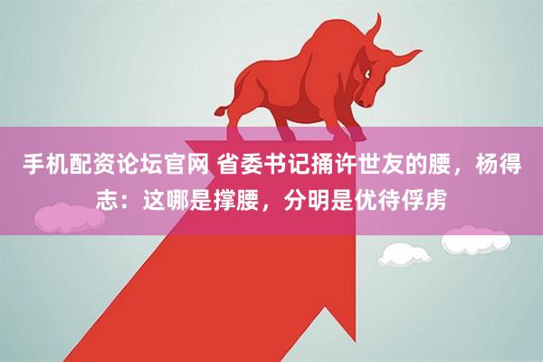 手机配资论坛官网 省委书记捅许世友的腰，杨得志：这哪是撑腰，分明是优待俘虏