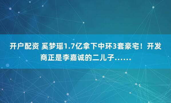开户配资 奚梦瑶1.7亿拿下中环3套豪宅！开发商正是李嘉诚的二儿子……