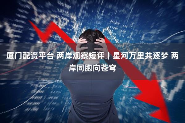 厦门配资平台 两岸观察短评｜星河万里共逐梦 两岸同胞向苍穹